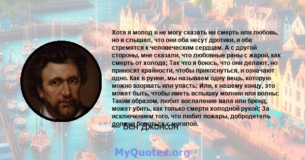 Хотя я молод и не могу сказать ни смерть или любовь, но я слышал, что они оба несут дротики, и оба стремятся к человеческим сердцам. А с другой стороны, мне сказали, что любовные раны с жарой, как смерть от холода; Так