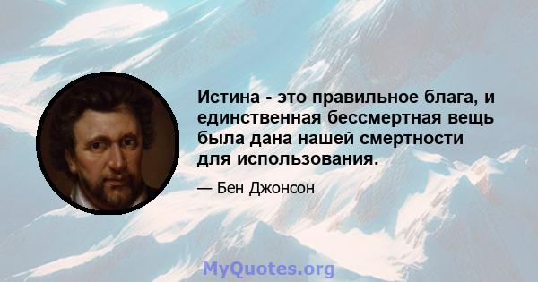 Истина - это правильное блага, и единственная бессмертная вещь была дана нашей смертности для использования.