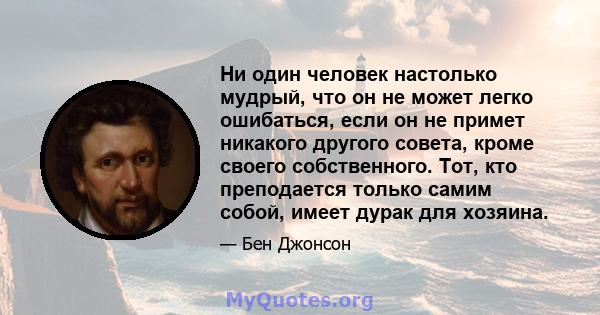 Ни один человек настолько мудрый, что он не может легко ошибаться, если он не примет никакого другого совета, кроме своего собственного. Тот, кто преподается только самим собой, имеет дурак для хозяина.