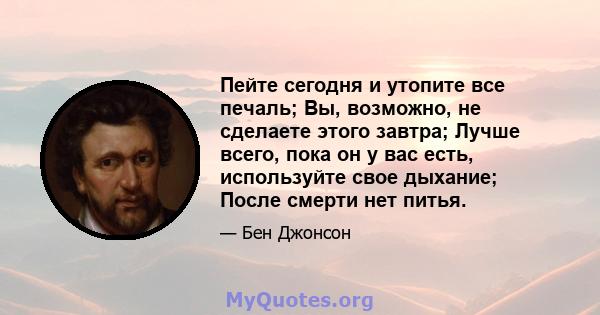 Пейте сегодня и утопите все печаль; Вы, возможно, не сделаете этого завтра; Лучше всего, пока он у вас есть, используйте свое дыхание; После смерти нет питья.