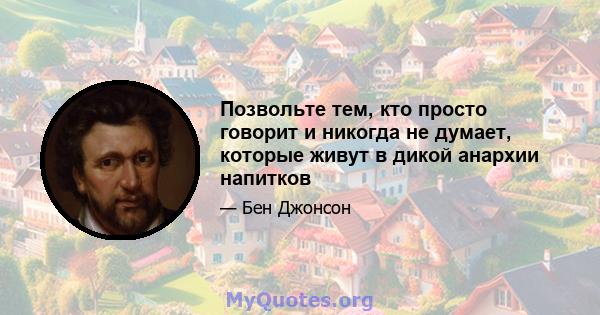 Позвольте тем, кто просто говорит и никогда не думает, которые живут в дикой анархии напитков