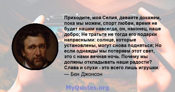 Приходите, моя Селия, давайте докажем, пока мы можем, спорт любви, время не будет нашим навсегда, он, наконец, наше добро; Не тратьте не тогда его подарки напрасными: солнце, которые установлены, могут снова подняться;