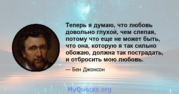 Теперь я думаю, что любовь довольно глухой, чем слепая, потому что еще не может быть, что она, которую я так сильно обожаю, должна так пострадать, и отбросить мою любовь.