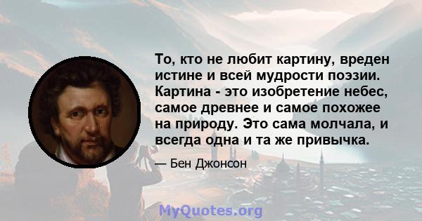 То, кто не любит картину, вреден истине и всей мудрости поэзии. Картина - это изобретение небес, самое древнее и самое похожее на природу. Это сама молчала, и всегда одна и та же привычка.