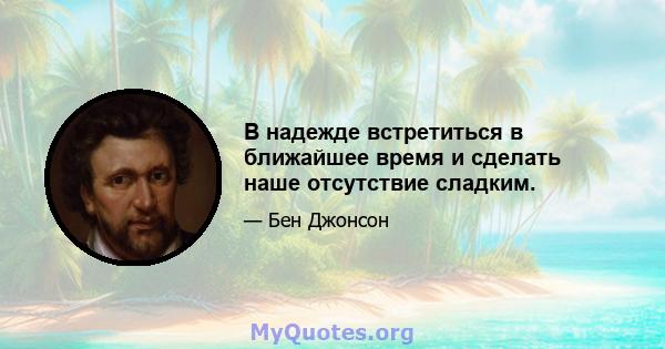 В надежде встретиться в ближайшее время и сделать наше отсутствие сладким.