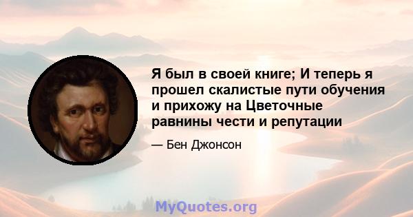 Я был в своей книге; И теперь я прошел скалистые пути обучения и прихожу на Цветочные равнины чести и репутации