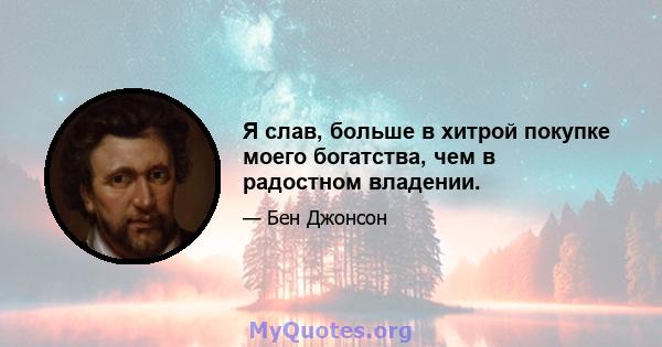 Я слав, больше в хитрой покупке моего богатства, чем в радостном владении.