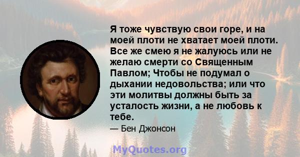 Я тоже чувствую свои горе, и на моей плоти не хватает моей плоти. Все же смею я не жалуюсь или не желаю смерти со Священным Павлом; Чтобы не подумал о дыхании недовольства; или что эти молитвы должны быть за усталость