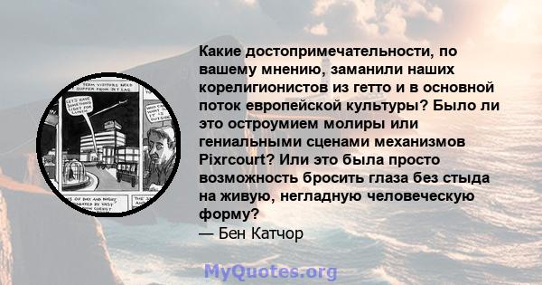 Какие достопримечательности, по вашему мнению, заманили наших корелигионистов из гетто и в основной поток европейской культуры? Было ли это остроумием молиры или гениальными сценами механизмов Pixrcourt? Или это была