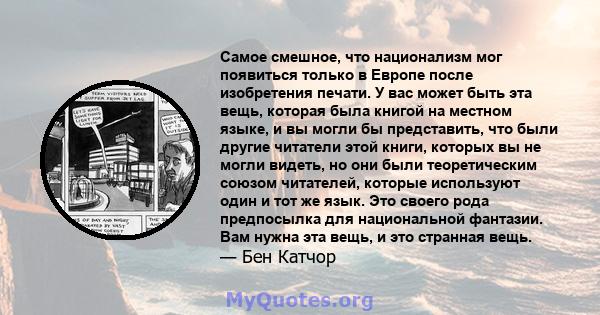 Самое смешное, что национализм мог появиться только в Европе после изобретения печати. У вас может быть эта вещь, которая была книгой на местном языке, и вы могли бы представить, что были другие читатели этой книги,