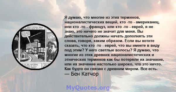 Я думаю, что многие из этих терминов, националистических вещей, кто -то - американец, или кто -то - француз, или кто -то - еврей, я не знаю, это ничего не значит для меня. Вы действительно должны начать дополнять эти