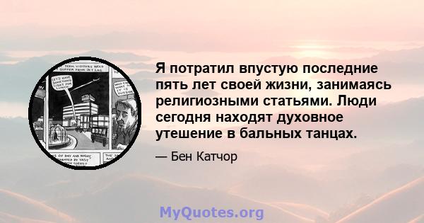 Я потратил впустую последние пять лет своей жизни, занимаясь религиозными статьями. Люди сегодня находят духовное утешение в бальных танцах.