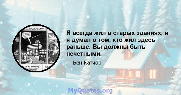 Я всегда жил в старых зданиях, и я думал о том, кто жил здесь раньше. Вы должны быть нечетными.