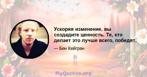 Ускоряя изменение, вы создадите ценность. Те, кто делает это лучше всего, победят.