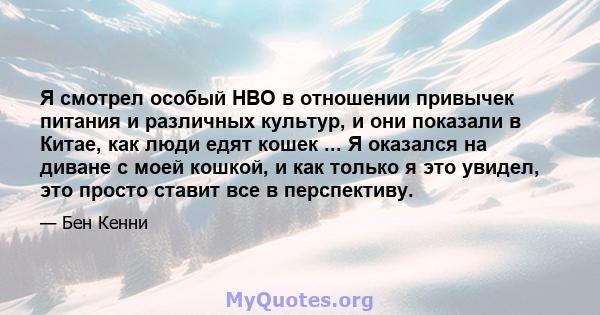 Я смотрел особый HBO в отношении привычек питания и различных культур, и они показали в Китае, как люди едят кошек ... Я оказался на диване с моей кошкой, и как только я это увидел, это просто ставит все в перспективу.