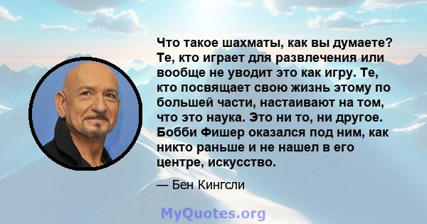 Что такое шахматы, как вы думаете? Те, кто играет для развлечения или вообще не уводит это как игру. Те, кто посвящает свою жизнь этому по большей части, настаивают на том, что это наука. Это ни то, ни другое. Бобби