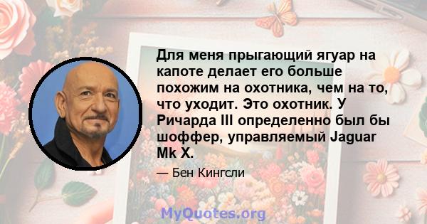 Для меня прыгающий ягуар на капоте делает его больше похожим на охотника, чем на то, что уходит. Это охотник. У Ричарда III определенно был бы шоффер, управляемый Jaguar Mk X.