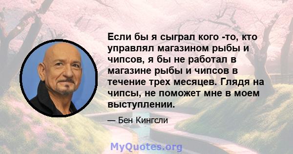 Если бы я сыграл кого -то, кто управлял магазином рыбы и чипсов, я бы не работал в магазине рыбы и чипсов в течение трех месяцев. Глядя на чипсы, не поможет мне в моем выступлении.