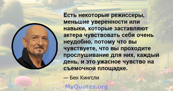 Есть некоторые режиссеры, меньшие уверенности или навыки, которые заставляют актера чувствовать себя очень неудобно, потому что вы чувствуете, что вы проходите прослушивание для них, каждый день, и это ужасное чувство