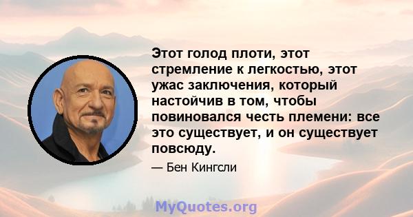 Этот голод плоти, этот стремление к легкостью, этот ужас заключения, который настойчив в том, чтобы повиновался честь племени: все это существует, и он существует повсюду.