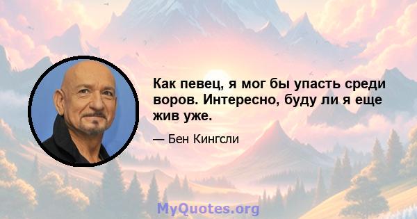 Как певец, я мог бы упасть среди воров. Интересно, буду ли я еще жив уже.