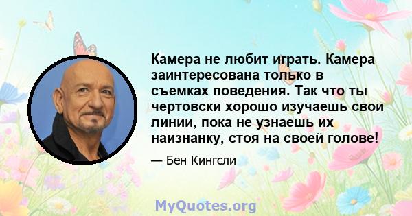 Камера не любит играть. Камера заинтересована только в съемках поведения. Так что ты чертовски хорошо изучаешь свои линии, пока не узнаешь их наизнанку, стоя на своей голове!