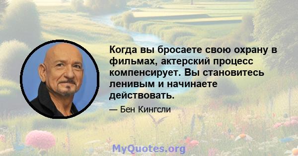 Когда вы бросаете свою охрану в фильмах, актерский процесс компенсирует. Вы становитесь ленивым и начинаете действовать.