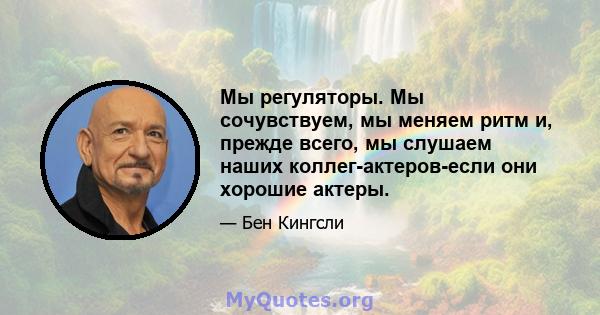 Мы регуляторы. Мы сочувствуем, мы меняем ритм и, прежде всего, мы слушаем наших коллег-актеров-если они хорошие актеры.