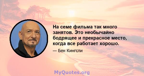 На семе фильма так много занятов. Это необычайно бодрящее и прекрасное место, когда все работает хорошо.