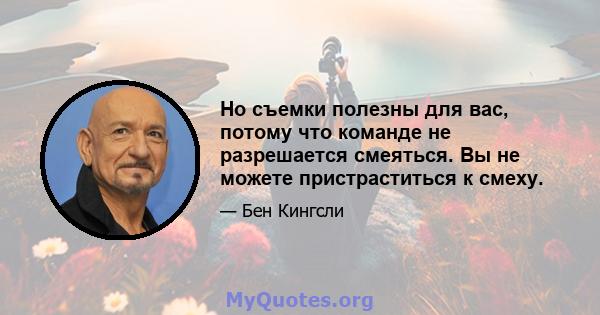 Но съемки полезны для вас, потому что команде не разрешается смеяться. Вы не можете пристраститься к смеху.