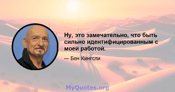 Ну, это замечательно, что быть сильно идентифицированным с моей работой.