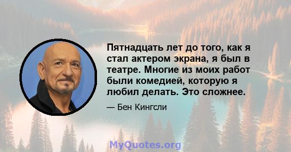 Пятнадцать лет до того, как я стал актером экрана, я был в театре. Многие из моих работ были комедией, которую я любил делать. Это сложнее.