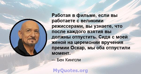 Работая в фильме, если вы работаете с великими режиссерами, вы узнаете, что после каждого взятия вы должны отпустить. Сидя с моей женой на церемонии вручения премии Оскар, мы оба отпустили момент.