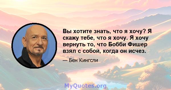 Вы хотите знать, что я хочу? Я скажу тебе, что я хочу. Я хочу вернуть то, что Бобби Фишер взял с собой, когда он исчез.