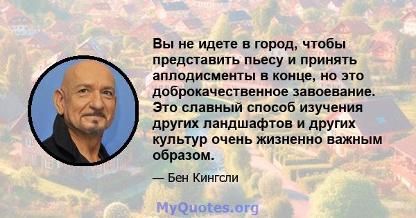 Вы не идете в город, чтобы представить пьесу и принять аплодисменты в конце, но это доброкачественное завоевание. Это славный способ изучения других ландшафтов и других культур очень жизненно важным образом.