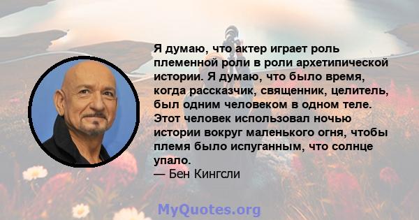 Я думаю, что актер играет роль племенной роли в роли архетипической истории. Я думаю, что было время, когда рассказчик, священник, целитель, был одним человеком в одном теле. Этот человек использовал ночью истории