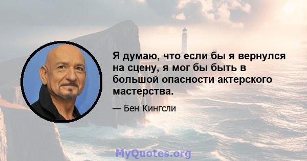 Я думаю, что если бы я вернулся на сцену, я мог бы быть в большой опасности актерского мастерства.