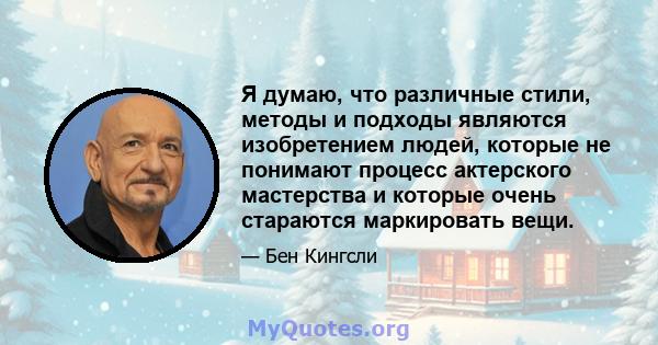 Я думаю, что различные стили, методы и подходы являются изобретением людей, которые не понимают процесс актерского мастерства и которые очень стараются маркировать вещи.