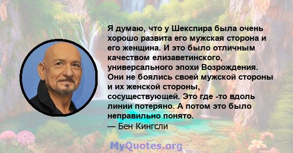 Я думаю, что у Шекспира была очень хорошо развита его мужская сторона и его женщина. И это было отличным качеством елизаветинского, универсального эпохи Возрождения. Они не боялись своей мужской стороны и их женской