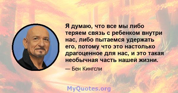 Я думаю, что все мы либо теряем связь с ребенком внутри нас, либо пытаемся удержать его, потому что это настолько драгоценное для нас, и это такая необычная часть нашей жизни.