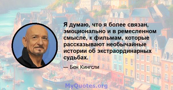 Я думаю, что я более связан, эмоционально и в ремесленном смысле, к фильмам, которые рассказывают необычайные истории об экстраординарных судьбах.