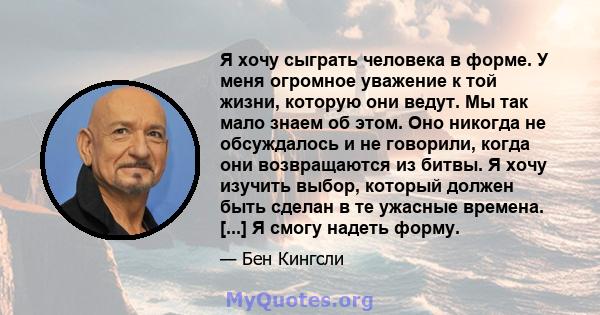 Я хочу сыграть человека в форме. У меня огромное уважение к той жизни, которую они ведут. Мы так мало знаем об этом. Оно никогда не обсуждалось и не говорили, когда они возвращаются из битвы. Я хочу изучить выбор,