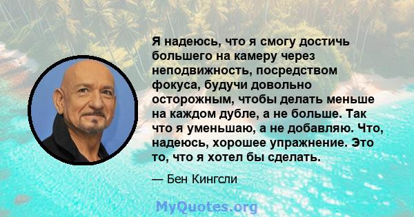 Я надеюсь, что я смогу достичь большего на камеру через неподвижность, посредством фокуса, будучи довольно осторожным, чтобы делать меньше на каждом дубле, а не больше. Так что я уменьшаю, а не добавляю. Что, надеюсь,