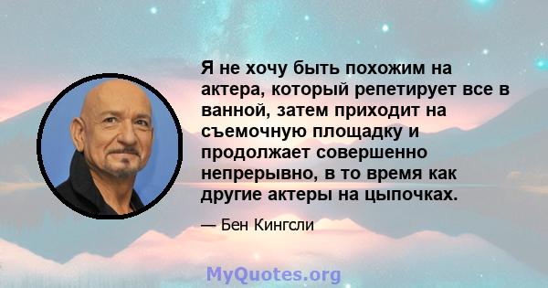 Я не хочу быть похожим на актера, который репетирует все в ванной, затем приходит на съемочную площадку и продолжает совершенно непрерывно, в то время как другие актеры на цыпочках.