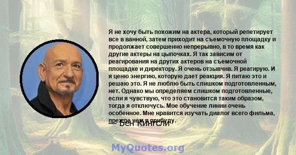 Я не хочу быть похожим на актера, который репетирует все в ванной, затем приходит на съемочную площадку и продолжает совершенно непрерывно, в то время как другие актеры на цыпочках. Я так зависим от реагирования на