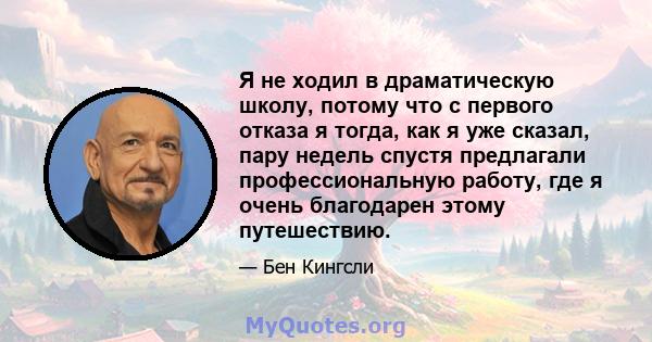 Я не ходил в драматическую школу, потому что с первого отказа я тогда, как я уже сказал, пару недель спустя предлагали профессиональную работу, где я очень благодарен этому путешествию.