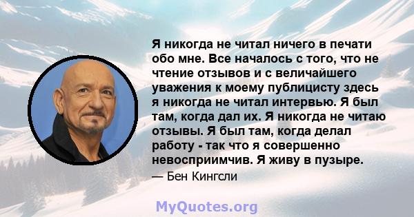 Я никогда не читал ничего в печати обо мне. Все началось с того, что не чтение отзывов и с величайшего уважения к моему публицисту здесь я никогда не читал интервью. Я был там, когда дал их. Я никогда не читаю отзывы. Я 