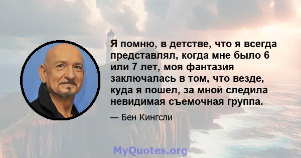 Я помню, в детстве, что я всегда представлял, когда мне было 6 или 7 лет, моя фантазия заключалась в том, что везде, куда я пошел, за мной следила невидимая съемочная группа.