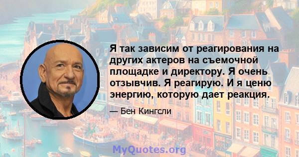 Я так зависим от реагирования на других актеров на съемочной площадке и директору. Я очень отзывчив. Я реагирую. И я ценю энергию, которую дает реакция.