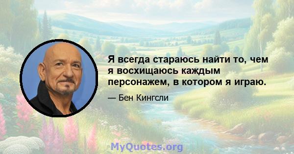 Я всегда стараюсь найти то, чем я восхищаюсь каждым персонажем, в котором я играю.